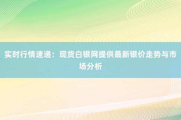 实时行情速递：现货白银网提供最新银价走势与市场分析