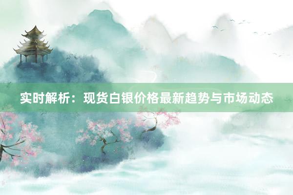 实时解析：现货白银价格最新趋势与市场动态