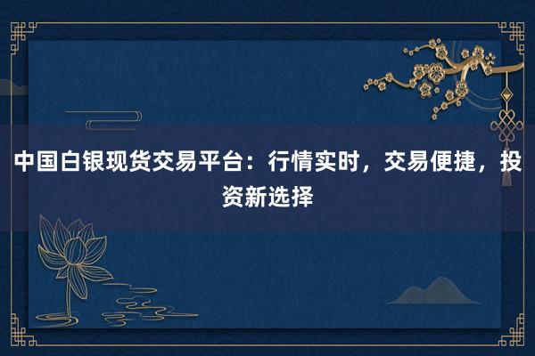 中国白银现货交易平台：行情实时，交易便捷，投资新选择