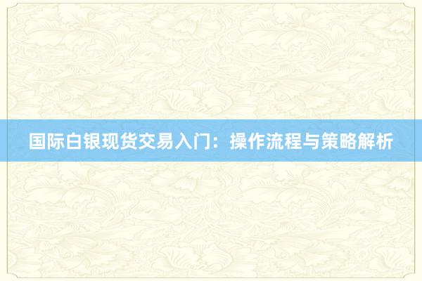 国际白银现货交易入门：操作流程与策略解析